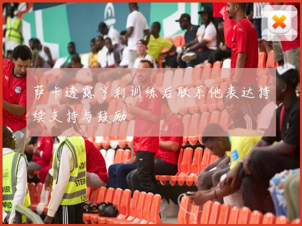 萨卡透露亨利训练后联系他表达持续支持与鼓励