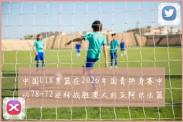 中国U18男篮在2026年国青热身赛中以78-72逆转战胜澳大利亚阿尔法篮球学院