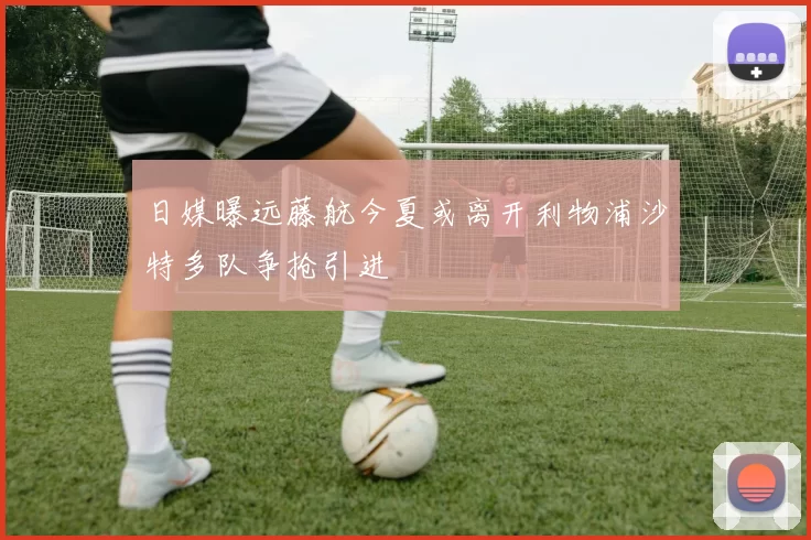 日媒曝远藤航今夏或离开利物浦沙特多队争抢引进
