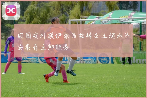 前国安外援伊尔马兹辞去土超加济安泰普主帅职务