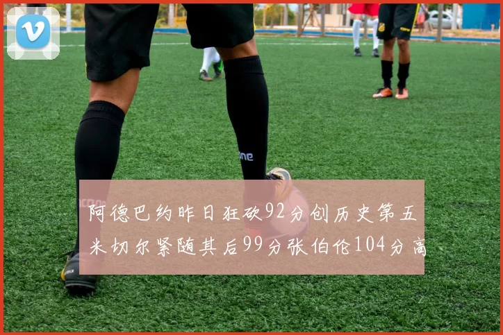 阿德巴约昨日狂砍92分创历史第五米切尔紧随其后99分张伯伦104分高居第一