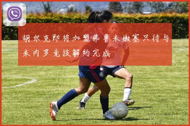 胡尔克即将加盟弗鲁米嫩塞只待与米内罗竞技解约完成