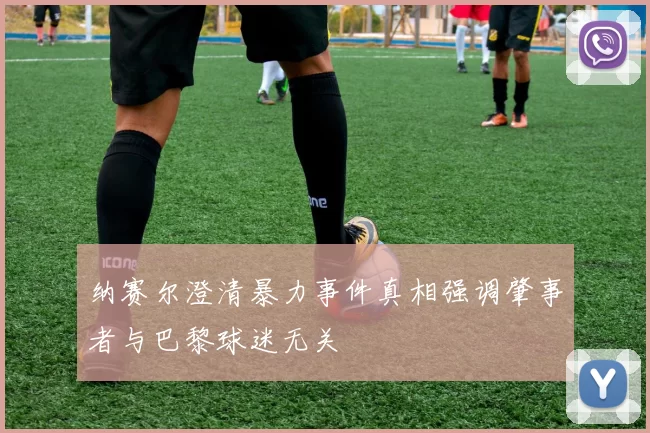 纳赛尔澄清暴力事件真相强调肇事者与巴黎球迷无关