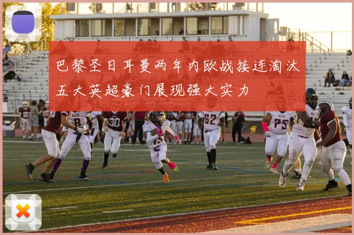 巴黎圣日耳曼两年内欧战接连淘汰五大英超豪门展现强大实力