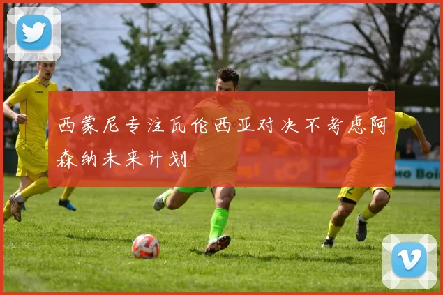 西蒙尼专注瓦伦西亚对决不考虑阿森纳未来计划