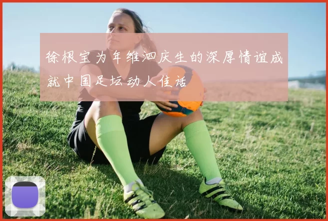 徐根宝为年维泗庆生的深厚情谊成就中国足坛动人佳话