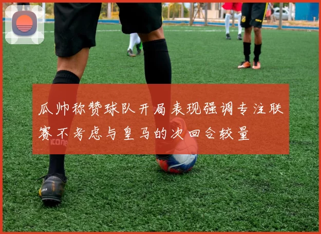 瓜帅称赞球队开局表现强调专注联赛不考虑与皇马的次回合较量