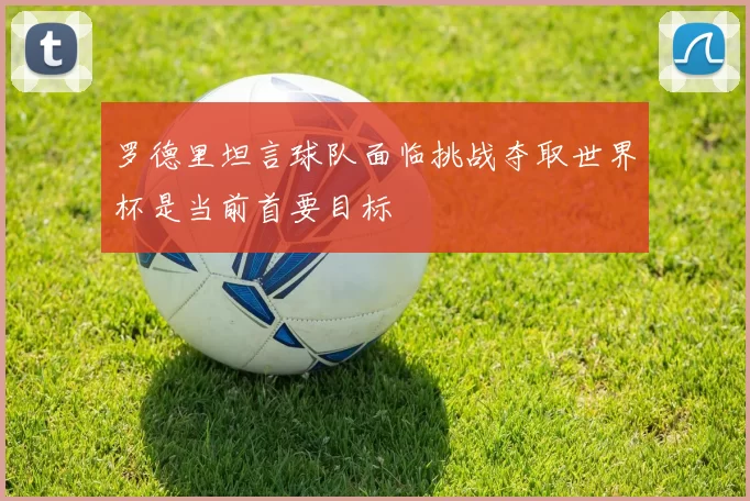 罗德里坦言球队面临挑战夺取世界杯是当前首要目标