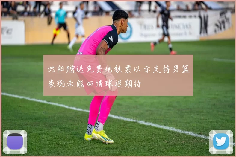沈阳赠送免费地铁票以示支持男篮表现未能回馈球迷期待