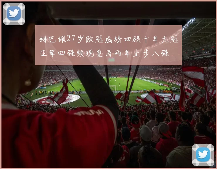 姆巴佩27岁欧冠成绩回顾十年无冠亚军四强频现皇马两年止步八强
