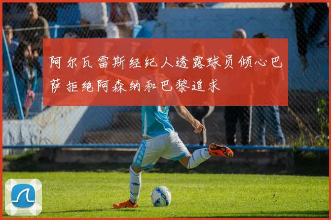 阿尔瓦雷斯经纪人透露球员倾心巴萨拒绝阿森纳和巴黎追求
