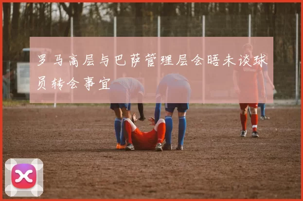 罗马高层与巴萨管理层会晤未谈球员转会事宜